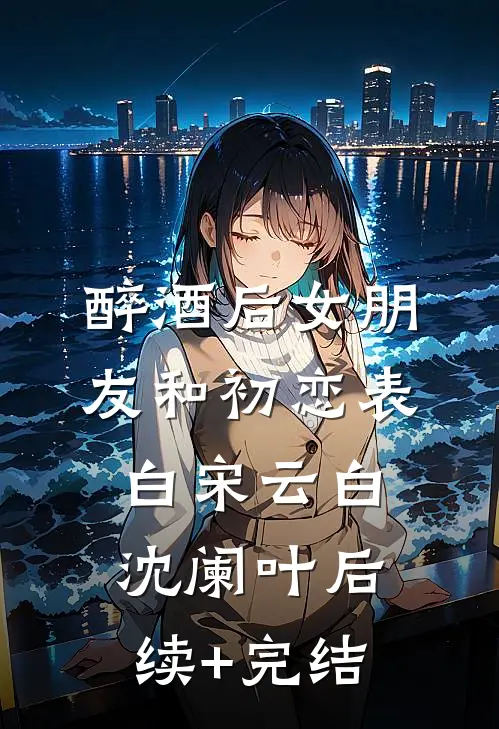 醉酒后女朋友和初恋表白宋云白沈阑叶后续+完结