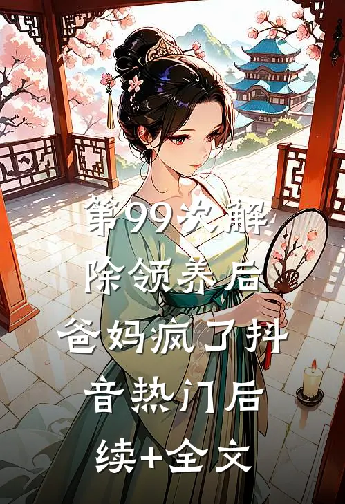 第99次解除领养后，爸妈疯了抖音热门后续+全文