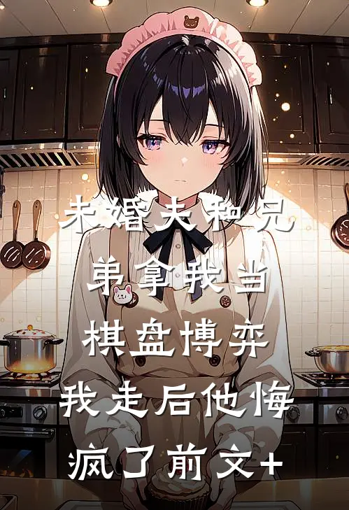 未婚夫和兄弟拿我当棋盘博弈，我走后他悔疯了前文+