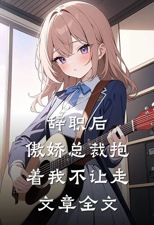 辞职后，傲娇总裁抱着我不让走文章全文