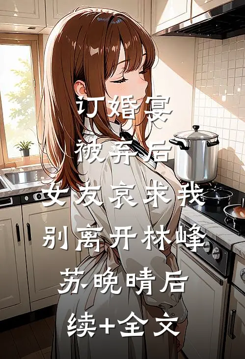 订婚宴被弃后，女友哀求我别离开林峰苏晚晴后续+全文