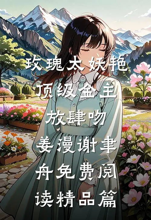 玫瑰太妖艳,顶级金主放肆吻:姜漫谢聿舟 免费阅读精品篇