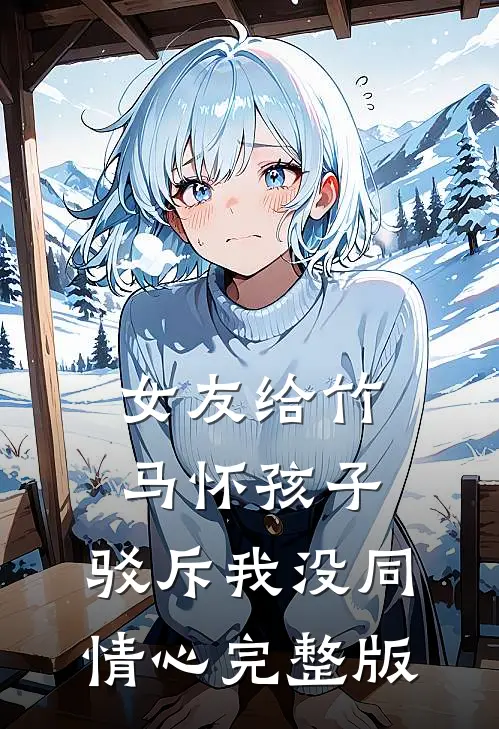 女友给竹马怀孩子，驳斥我没同情心完整版