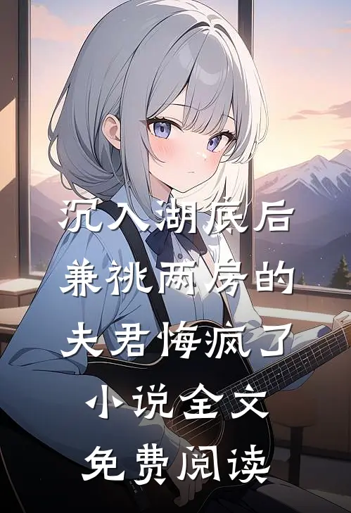 沉入湖底后，兼祧两房的夫君悔疯了小说全文免费阅读